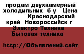 продам двухкамерный холодильник, б/у › Цена ­ 4 500 - Краснодарский край, Новороссийск г. Электро-Техника » Бытовая техника   